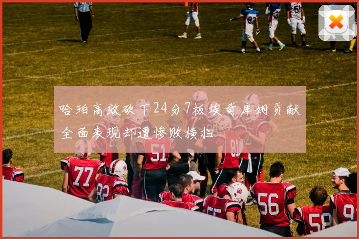 哈珀高效砍下24分7板埃奇库姆贡献全面表现却遭惨败横扫