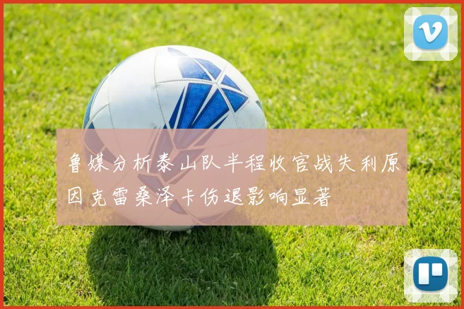 鲁媒分析泰山队半程收官战失利原因克雷桑泽卡伤退影响显著