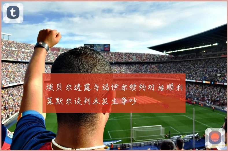埃贝尔透露与诺伊尔续约对话顺利莱默尔谈判未发生争吵