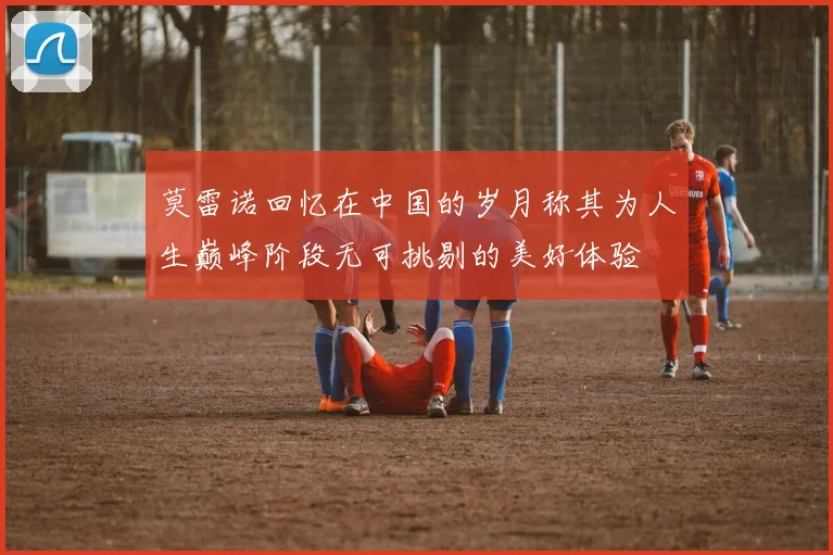莫雷诺回忆在中国的岁月称其为人生巅峰阶段无可挑剔的美好体验