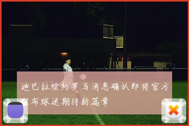 迪巴拉续约罗马消息确认即将官方宣布球迷期待新篇章