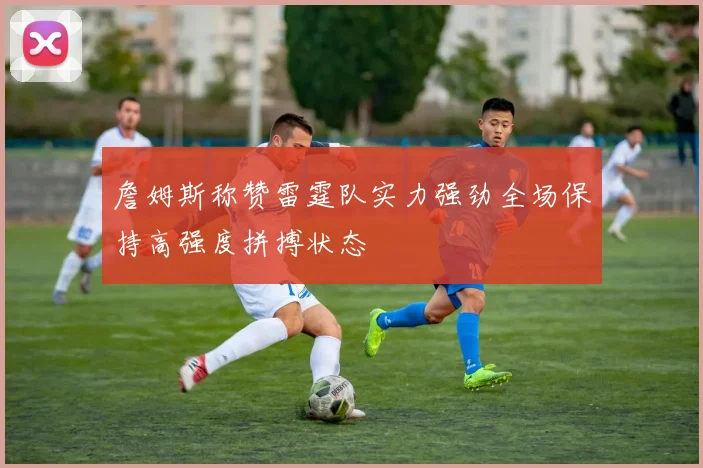 詹姆斯称赞雷霆队实力强劲全场保持高强度拼搏状态