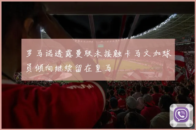 罗马诺透露曼联未接触卡马文加球员倾向继续留在皇马