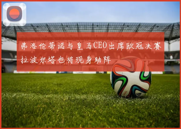 弗洛伦蒂诺与皇马CEO出席欧冠决赛拉波尔塔也将现身助阵