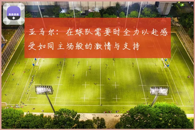 亚马尔：在球队需要时全力以赴感受如同主场般的激情与支持