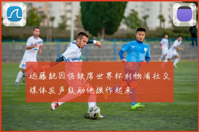 远藤航因伤缺席世界杯利物浦社交媒体发声鼓励他振作起来