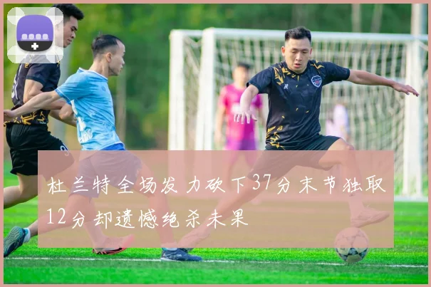 杜兰特全场发力砍下37分末节独取12分却遗憾绝杀未果