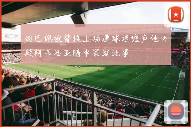 姆巴佩被替换上场遭球迷嘘声他怀疑阿韦洛亚暗中策划此事