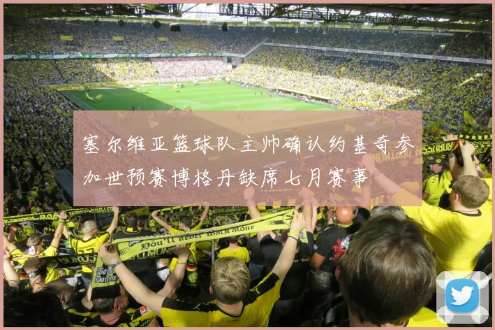 塞尔维亚篮球队主帅确认约基奇参加世预赛博格丹缺席七月赛事