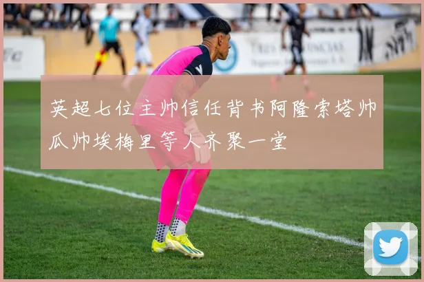 英超七位主帅信任背书阿隆索塔帅瓜帅埃梅里等人齐聚一堂