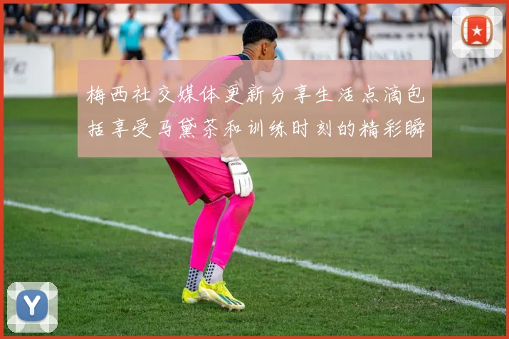 梅西社交媒体更新分享生活点滴包括享受马黛茶和训练时刻的精彩瞬间